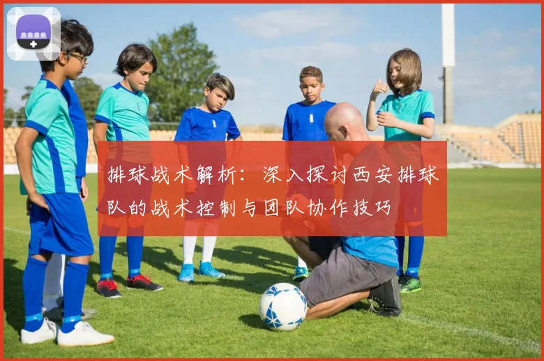排球战术解析：深入探讨西安排球队的战术控制与团队协作技巧