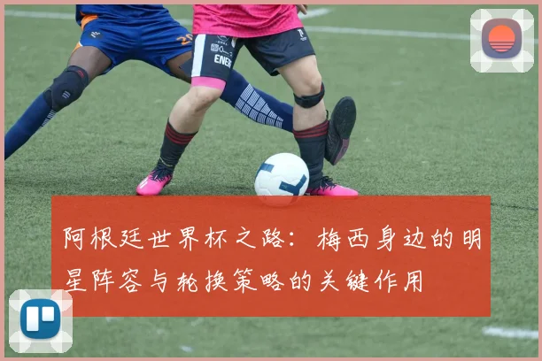阿根廷世界杯之路：梅西身边的明星阵容与轮换策略的关键作用