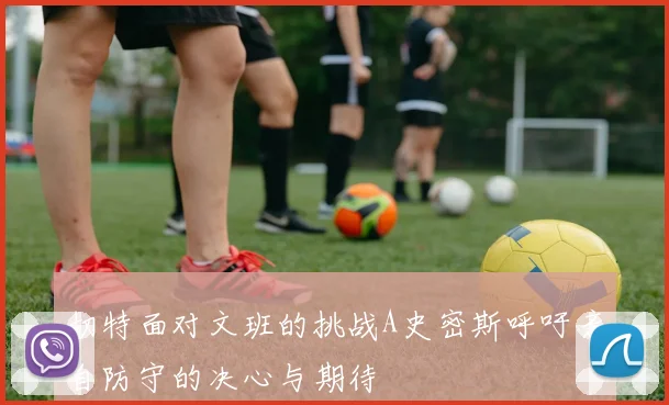 切特面对文班的挑战A史密斯呼吁亲自防守的决心与期待