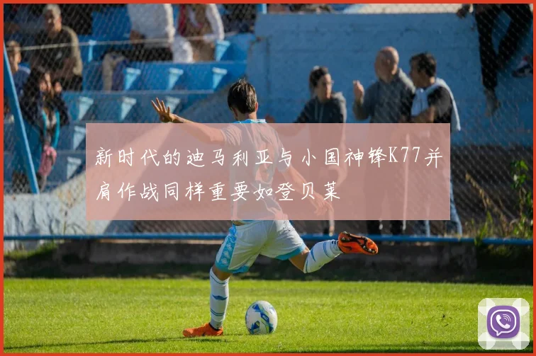 新时代的迪马利亚与小国神锋K77并肩作战同样重要如登贝莱