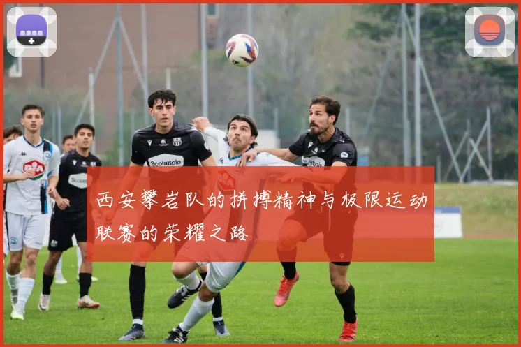 西安攀岩队的拼搏精神与极限运动联赛的荣耀之路