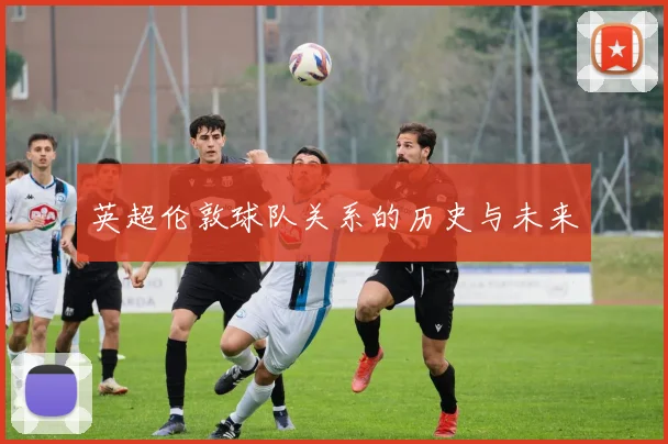 英超伦敦球队关系的历史与未来